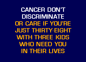 CANCER DON'T
DISCRIMINATE
0R CARE IF YOU'RE
JUST THIRTY-EIGHT
WITH THREE KIDS
WHO NEED YOU

IN THEIR LIVES l