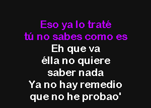 Eh que va

(alla no quiere
sabernada
Ya no hay remedio
que no he probao'