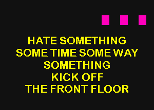 HATE SOMETHING
SOME TIME SOME WAY
SOMETHING

KICK OFF
THE FRONT FLOOR