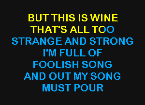 BUTTHIS IS WINE
THAT'S ALL T00
STRANGE AND STRONG
I'M FULL OF
FOOLISH SONG
AND OUT MY SONG
MUST POUR