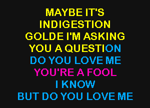 MAYBEFPS
INDIGESTION
GOLDE I'M ASKING
YOU A QUESTION
DOYOULOVEME

I KNOW
BUT DO YOU LOVE ME