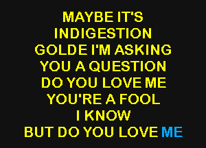MAYBE IT'S
INDIGESTION
GOLDE I'M ASKING
YOU AQUESTION
DO YOU LOVE ME
YOU'REA FOOL
I KNOW
BUT DO YOU LOVE ME
