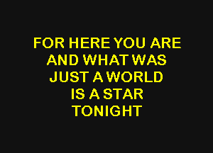 FOR HERE YOU ARE
AND WHAT WAS

JUST A WORLD
IS A STAR
TONIGHT