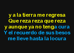 y a la tierra me regresa
Que reza reza que reza
y aunque ya no tenga cura
Y el recuerdo de sus besos
me lleve hasta la locura