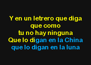 Y en un letrero que diga
que como

tu no hay ninguna
Que Io digan en la China
que lo digan en la luna