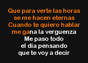 Que para verte las horas
se me hacen etern as
Cuando te quiero hablar
me gana la verguenza
Me paso todo
el dia pensando
que te voy a decir