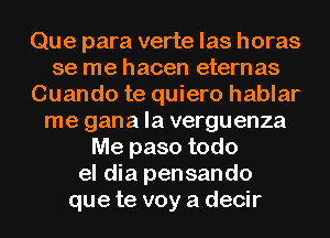 Que para verte las horas
se me hacen etern as
Cuando te quiero hablar
me gana la verguenza
Me paso todo
el dia pensando
que te voy a decir