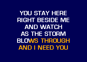 YOU STAY HERE
RIGHT BESIDE ME
AND WATCH
AS THE STORM
BLOWS THROUGH
AND I NEED YOU

g