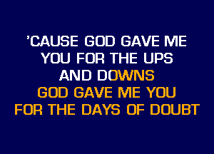 'CAUSE GOD GAVE ME
YOU FOR THE UPS
AND DOWNS
GOD GAVE ME YOU
FOR THE DAYS OF DOUBT