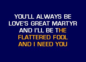 YOU'LL ALWAYS BE
LOVE'S GREAT MARTYR
AND I'LL BE THE
FLATI'ERED FOUL
AND I NEED YOU