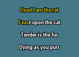 Dead I am the rat
Feast upon the cat

Tender is the fur

Dying as you purr