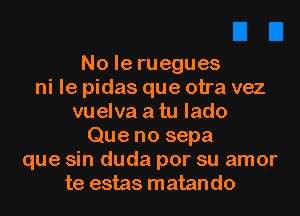 Noleruegues
ni le pidas que otra vez
vuelva a tu lado
Que no sepa
que sin duda por su amor
te estas matan do