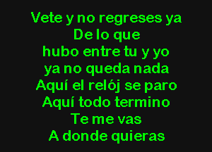 Vete y no regreses ya
De lo que
hubo entre tu y yo
ya no queda nada
Aqui el relbj se paro
Aqui todo termino

Te me vas
A donde quieras l