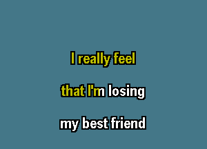 I really feel

that I'm losing

my best friend