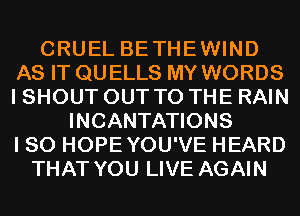 CRUEL BETHEWIND
AS IT QU ELLS MY WORDS
I SHOUT OUT TO THE RAIN

INCANTATIONS
I SO HOPEYOU'VE HEARD
THAT YOU LIVE AGAIN