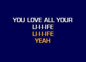 YOU LOVE ALL YOUR
LI-I-I-IFE

Ll-I-l-IFE
YEAH