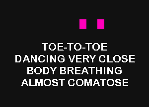 TOE-TO-TOE
DANCING VERY CLOSE
BODY BREATHING
ALMOST COMATOSE