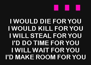 I WOULD DIE FOR YOU

I WOULD KILL FOR YOU

I WILL STEAL FOR YOU
I'D D0 TIME FOR YOU

IWILL WAIT FOR YOU
I'D MAKE ROOM FOR YOU