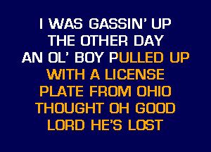 I WAS GASSIN' UP
THE OTHER DAY
AN OL' BOY PULLED UP
WITH A LICENSE
PLATE FROM OHIO
THOUGHT OH GOOD
LORD HE'S LOST
