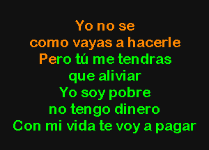 Yo no se
como vayas a hacerle
Pero t0 me tendras
que aliviar
Yo soy pobre
no tengo dinero
Con mi Vida te voy a pagar