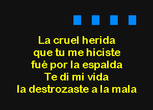 La cruel herida
que tu me hiciste

fu por la espalda
Te di mi Vida
la destrozaste a la mala