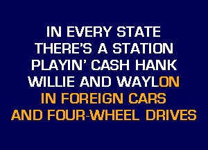 IN EVERY STATE
THERE'S A STATION
PLAYIN' CASH HANK

WILLIE AND WAYLON
IN FOREIGN CARS
AND FOUR-WHEEL DRIVES