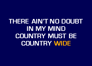 THERE AIN'T NU DOUBT
IN MY MIND
COUNTRY MUST BE
COUNTRY WIDE