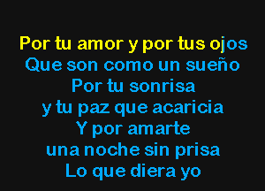 Por tu amor y por tus ojos
Que son como un sueflo
Por tu sonrisa
y tu paz que acaricia
Y por amarte
una noche sin prisa
Lo que diera yo