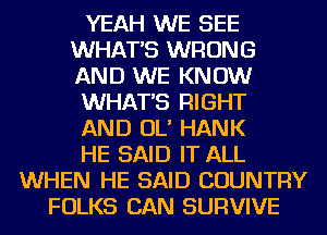 YEAH WE SEE
WHATS WRONG
AND WE KNOW

WHATS RIGHT

AND OL' HANK

HE SAID IT ALL

WHEN HE SAID COUNTRY
FOLKS CAN SURVIVE