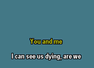 You and me

I can see us dying, are we