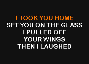 ITOOK YOU HOME
SET YOU ON THE GLASS
I PULLED OFF
YOURWINGS
THEN I LAUGHED