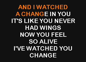 AND IWATCHED
ACHANGE IN YOU
IT'S LIKEYOU NEVER
HAD WINGS
NOW YOU FEEL
SO ALIVE
I'VE WATCHED YOU
CHANGE