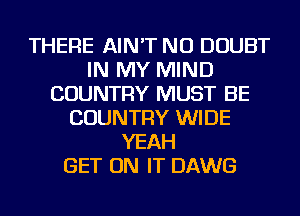 THERE AIN'T NU DOUBT
IN MY MIND
COUNTRY MUST BE
COUNTRY WIDE
YEAH
GET ON IT DAWG