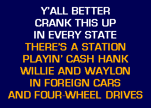 WALL BETTER
CRANK THIS UP

IN EVERY STATE
THERE'S A STATION
PLAYIN' CASH HANK
WILLIE AND WAYLON

IN FOREIGN CARS

AND FOUR-WHEEL DRIVES