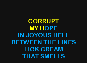 CORRUPT
MY HOPE
IN JOYOUS HELL
BETWEEN THE LINES
LICK CREAM
THAT SMELLS