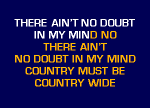 THERE AIN'T NU DOUBT
IN MY MIND NU
THERE AIN'T
NU DOUBT IN MY MIND
COUNTRY MUST BE
COUNTRY WIDE