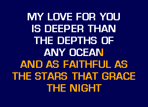 MY LOVE FOR YOU
IS DEEPER THAN
THE DEPTHS OF
ANY OCEAN
AND AS FAITHFUL AS
THE STARS THAT GRACE
THE NIGHT