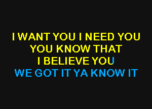 IWANT YOU I NEED YOU
YOU KNOW THAT

I BELIEVE YOU
WE GOT IT YA KNOW IT