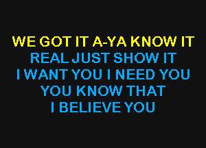 WE GOT IT A-YA KNOW IT
REALJUST SHOW IT
IWANT YOU I NEED YOU
YOU KNOW THAT
I BELIEVE YOU