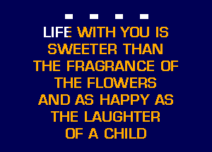 LIFE WITH YOU IS
SWEETER THAN
THE FRAGRANCE OF
THE FLOWERS
AND AS HAPPY AS
THE LAUGHTER
OF A CHILD