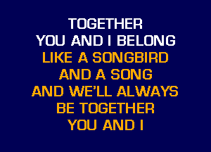 TOGETHER
YOU AND I BELONG
LIKE A SONGBIRD
AND A SONG
AND WE'LL ALWAYS
BE TOGETHER
YOU AND I