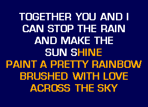 TOGETHER YOU AND I
CAN STOP THE RAIN
AND MAKE THE
SUN SHINE
PAINT A PRE'ITY RAINBOW
BRUSHED WITH LOVE
ACROSS THE SKY