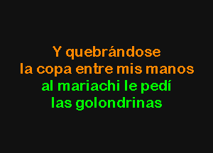 Y quebra'mdose
la copa entre mis manos

al mariachi le pedi
las golondrinas