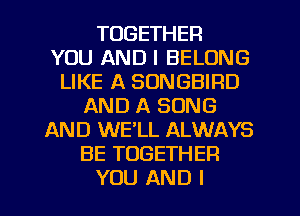 TOGETHER
YOU AND I BELONG
LIKE A SONGBIRD
AND A SONG
AND WE'LL ALWAYS
BE TOGETHER
YOU AND I