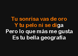 Tu sonrisa vas de oro
Y tu pelo ni se diga

Pero lo que mas me gusta
Es tu bella geograHa