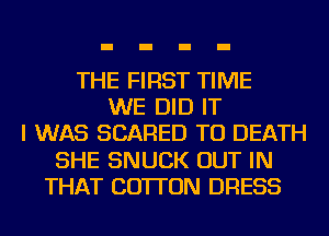 THE FIRST TIME
WE DID IT
I WAS SCARED TO DEATH
SHE SNUCK OUT IN
THAT COTTON DRESS