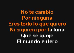 No te cambio
Por ninguna
Eres todo lo que quiero

Ni siquiera por la luna
Que se queje
El mundo entero