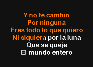 Y no te cambio
Por ninguna
Eres todo lo que quiero

Ni siquiera por la luna
Que se queje
El mundo entero