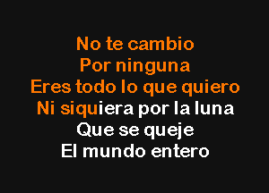 No te cambio
Por ninguna
Eres todo lo que quiero

Ni siquiera por la luna
Que se queje
El mundo entero