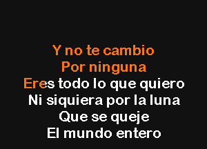 Y no te cambio
Por ninguna

Eres todo lo que quiero
Ni siquiera por la luna
Que se queje
El mundo entero